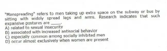 "Manspreading" refers to men taking up extra space on the subway or bus by sitting with widely spread legs and arms. Research indicates that such expansive postures are ____.
A) related to sexual insecurity
B) associated with increased antisocial behavior
C) especially common among socially inhibited men
D) occur almost exclusively when women are present