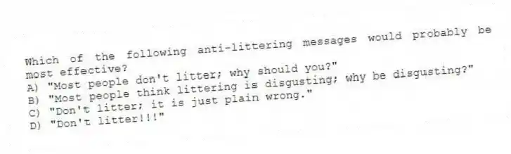 Which of the following anti-littering messages would probably be most effective?
A) "Most people don't litter; why should you?"
B) "Most people think littering is disgusting; why be disgusting?"
C) "Don't litter; it is just plain wrong."
D) "Don't litter!!!"