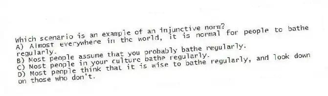 Which scenario is an example of an injunctive norm?
A) Almost everywhere in the world, it is normal for people to bathe regularly.
B) Most people assume that you probably bathe regularly.
C) Most people in your culture bathe regularly.
D) Most people think that it is wise to bathe regularly, and look down on those who don't.