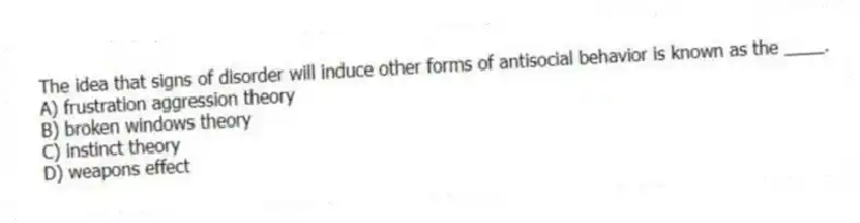 The idea that signs of disorder will induce other forms of antisocial behavior is known as the ____.
A) frustration aggression theory
B) broken windows theory
C) instinct theory
D) weapons effect