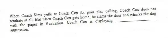 When Coach Sims yells at Coach Cox for poor play calling, Coach Cox does not retaliate at all. But when Coach Cox gets home, he slams the door and whacks the dog with the paper in frustration. Coach Cox is displaying ____________________ aggression.