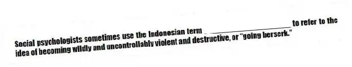 Social psychologists sometimes use the Indonesian term ____________________ to refer to the idea of becoming wildly and uncontrollably violent and destructive, or "going berserk."