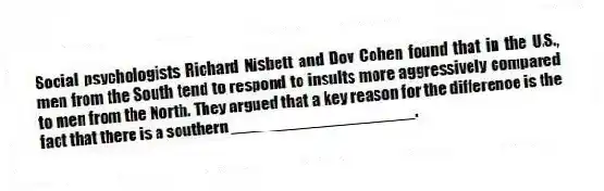 Social psychologists Richard Nisbett and Dov Cohen found that in the U.S., men from the South tend to respond to insults more aggressively compared to men from the North. They argued that a key reason for the difference is the fact that there is a southern ____________________.