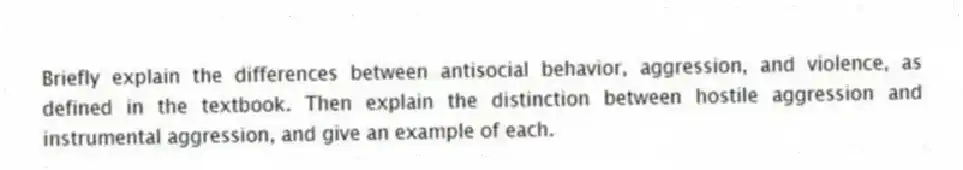 Briefly explain the differences between antisocial behavior, aggression, and violence, as defined in the textbook. Then explain the distinction between hostile aggression and instrumental aggression, and give an example of each.