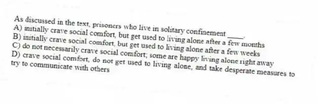 As discussed in the text, prisoners who live in solitary confinement ____.
A) initially crave social comfort, but get used to living alone after a few months
B) initially crave social comfort, but get used to living alone after a few weeks
C) do not necessarily crave social comfort; some are happy living alone right away
D) crave social comfort, do not get used to living alone, and take desperate measures to try to communicate with others