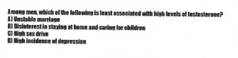 Among men, which of the following is least associated with high levels of testosterone?
A) Unstable marriage
B) Disinterest in staying at home and caring for children
C) High sex drive
D) High incidence of depression