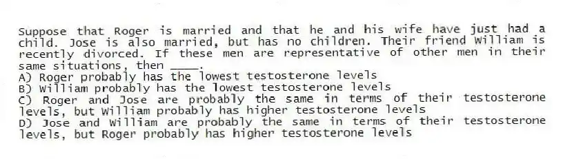 Suppose that Roger is married and that he and his wife have just had a child. Jose is also married, but has no children. Their friend William is recently divorced. If these men are representative of other men in their same situations, then ____.
A) Roger probably has the lowest testosterone levels
B) William probably has the lowest testosterone levels
C) Roger and Jose are probably the same in terms of their testosterone levels, but William probably has higher testosterone levels
D) Jose and William are probably the same in terms of their testosterone levels, but Roger probably has higher testosterone levels