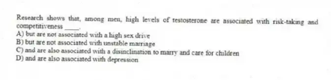 Research shows that, among men, high levels of testosterone are associated with risk-taking and competitiveness ____.
A) but are not associated with a high sex drive
B) but are not associated with unstable marriage
C) and are also associated with a disinclination to marry and care for children
D) and are also associated with depression