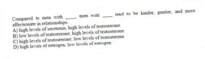 Compared to men with ____, men with ____ tend to be kinder, gentler, and more affectionate in relationships.
A) high levels of serotonin; high levels of testosterone
B) low levels of testosterone; high levels of testosterone
C) high levels of testosterone; low levels of testosterone
D) high levels of estrogen; low levels of estrogen