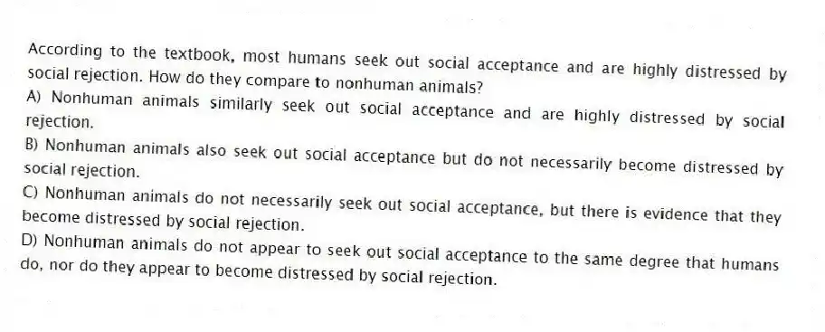 According to the textbook, most humans seek out social acceptance and are highly distressed by social rejection. How do they compare to nonhuman animals?
A) Nonhuman animals similarly seek out social acceptance and are highly distressed by social rejection.
B) Nonhuman animals also seek out social acceptance but do not necessarily become distressed by social rejection.
C) Nonhuman animals do not necessarily seek out social acceptance, but there is evidence that they become distressed by social rejection.
D) Nonhuman animals do not appear to seek out social acceptance to the same degree that humans do, nor do they appear to become distressed by social rejection.