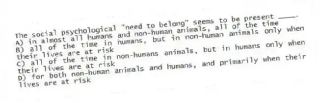 The social psychological "need to belong" seems to be present ____.
A) in almost all humans and non-human animals, all of the time
B) all of the time in humans, but in non-human animals only when their lives are at risk
C) all of the time in non-humans animals, but in humans only when their lives are at risk
D) for both non-human animals and humans, and primarily when their lives are at risk