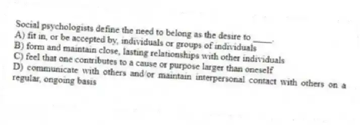 Social psychologists define the need to belong as the desire to ____.
A) fit in, or be accepted by, individuals or groups of individuals
B) form and maintain close, lasting relationships with other individuals
C) feel that one contributes to a cause or purpose larger than oneself
D) communicate with others and/or maintain interpersonal contact with others on a regular, ongoing basis