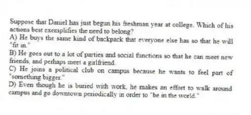 Suppose that Daniel has just begun his freshman year at college. Which of his actions best exemplifies the need to belong?
A) He buys the same kind of backpack that everyone else has so that he will "fit in."
B) He goes out to a lot of parties and social functions so that he can meet new friends, and perhaps meet a girlfriend.
C) He joins a political club on campus because he wants to feel part of "something bigger."
D) Even though he is buried with work, he makes an effort to walk around campus and go downtown periodically in order to "be in the world."