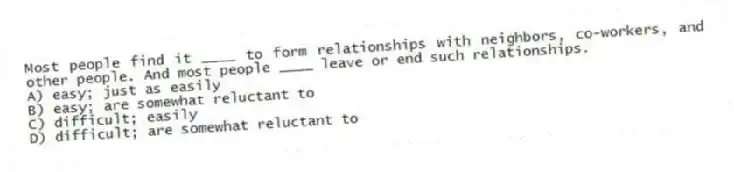 Most people find it ____ to form relationships with neighbors, co-workers, and other people. And most people ____ leave or end such relationships.
A) easy; just as easily
B) easy; are somewhat reluctant to
C) difficult; easily
D) difficult; are somewhat reluctant to