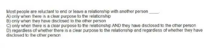 Most people are reluctant to end or leave a relationship with another person ____.
A) only when there is a clear purpose to the relationship
B) only when they have disclosed to the other person
C) only when there is a clear purpose to the relationship AND they have disclosed to the other person
D) regardless of whether there is a clear purpose to the relationship and regardless of whether they have disclosed to the other person