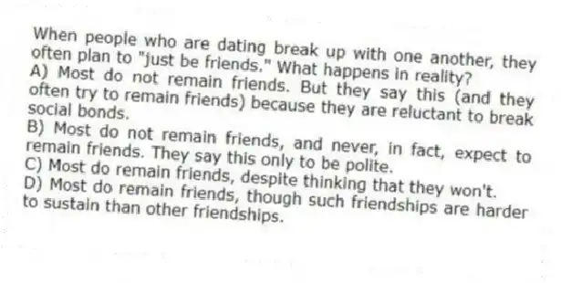 When people who are dating break up with one another, they often plan to "just be friends." What happens in reality?
A) Most do not remain friends. But they say this (and they often try to remain friends) because they are reluctant to break social bonds.
B) Most do not remain friends, and never, in fact, expect to remain friends. They say this only to be polite.
C) Most do remain friends, despite thinking that they won't.
D) Most do remain friends, though such friendships are harder to sustain than other friendships.