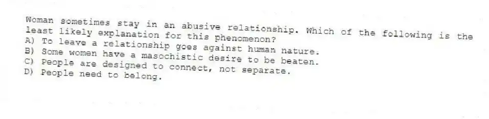 Woman sometimes stay in an abusive relationship. Which of the following is the least likely explanation for this phenomenon?
A) To leave a relationship goes against human nature.
B) Some women have a masochistic desire to be beaten.
C) People are designed to connect, not separate.
D) People need to belong.