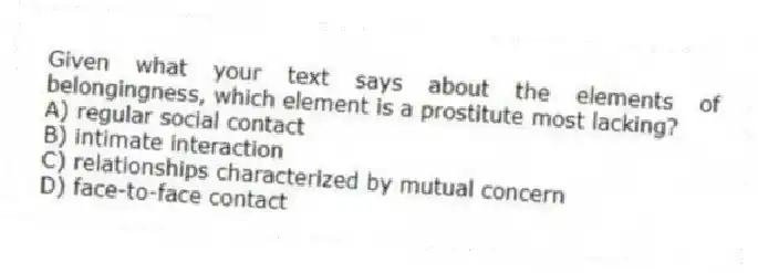 Given what your text says about the elements of belongingness, which element is a prostitute most lacking?
A) regular social contact
B) intimate interaction
C) relationships characterized by mutual concern
D) face-to-face contact