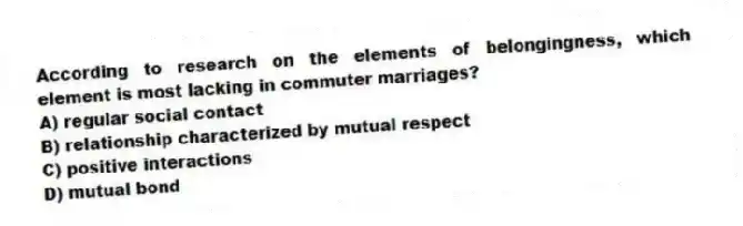 According to research on the elements of belongingness, which element is most lacking in commuter marriages?
A) regular social contact
B) relationship characterized by mutual respect
C) positive interactions
D) mutual bond