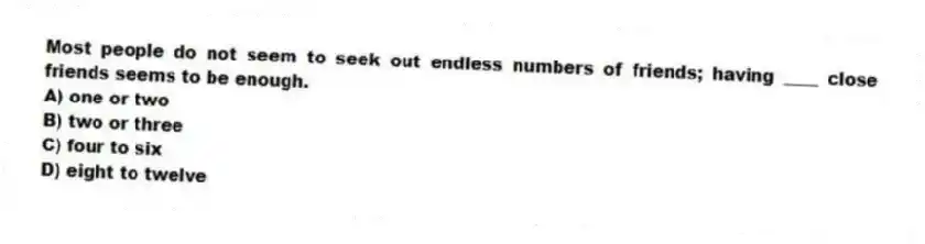 Most people do not seem to seek out endless numbers of friends; having ____ close friends seems to be enough.
A) one or two
B) two or three
C) four to six
D) eight to twelve