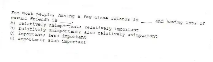 For most people, having a few close friends is ____ and having lots of casual friends is ____.
A) relatively unimportant; relatively important
B) relatively unimportant; also relatively unimportant
C) important; less important
D) important; also important