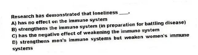 Research has demonstrated that loneliness ____.
A) has no effect on the immune system
B) strengthens the immune system (in preparation for battling disease)
C) has the negative effect of weakening the immune system
D) strengthens men's immune systems but weaken women's immune systems