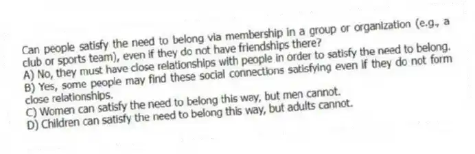 Can people satisfy the need to belong via membership in a group or organization (e.g., a club or sports team), even if they do not have friendships there?
A) No, they must have close relationships with people in order to satisfy the need to belong.
B) Yes, some people may find these social connections satisfying even if they do not form close relationships.
C) Women can satisfy the need to belong this way, but men cannot.
D) Children can satisfy the need to belong this way, but adults cannot.