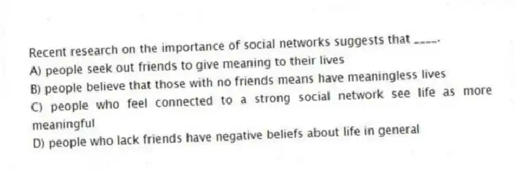 Recent research on the importance of social networks suggests that ____.
A) people seek out friends to give meaning to their lives
B) people believe that those with no friends means have meaningless lives
C) people who feel connected to a strong social network see life as more meaningful
D) people who lack friends have negative beliefs about life in general