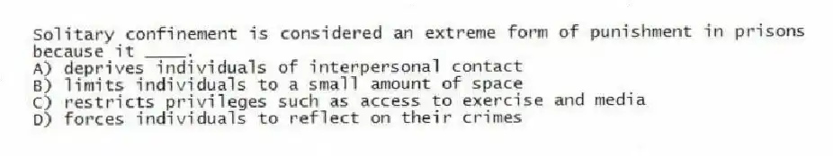 Solitary confinement is considered an extreme form of punishment in prisons because it ____.
A) deprives individuals of interpersonal contact
B) limits individuals to a small amount of space
C) restricts privileges such as access to exercise and media
D) forces individuals to reflect on their crimes
