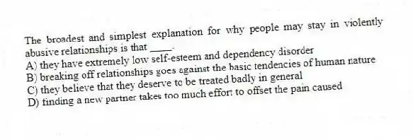 The broadest and simplest explanation for why people may stay in violently abusive relationships is that ____.
A) they have extremely low self-esteem and dependency disorder
B) breaking off relationships goes against the basic tendencies of human nature
C) they believe that they deserve to be treated badly in general
D) finding a new partner takes too much effort to offset the pain caused