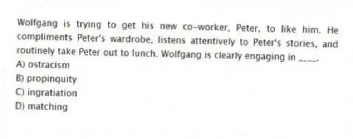 Wolfgang is trying to get his new co-worker, Peter, to like him. He compliments Peter's wardrobe, listens attentively to Peter's stories, and routinely take Peter out to lunch. Wolfgang is clearly engaging in ____.
A) ostracism
B) propinquity
C) ingratiation
D) matching