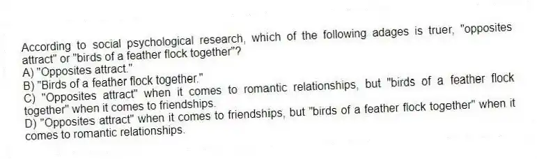 According to social psychological research, which of the following adages is truer, "opposites attract" or "birds of a feather flock together"?
A) "Opposites attract."
B) "Birds of a feather flock together."
C) "Opposites attract" when it comes to romantic relationships, but "birds of a feather flock together" when it comes to friendships.
D) "Opposites attract" when it comes to friendships, but "birds of a feather flock together" when it comes to romantic relationships.