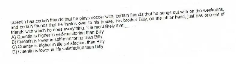 Quentin has certain friends that he plays soccer with, certain friends that he hangs out with on the weekends, and certain friends that he invites over to his house. His brother Billy, on the other hand, just has one set of friends with which he does everything. It is most likely that ____.
A) Quentin is higher in self-monitoring than Billy
B) Quentin is lower in self-monitoring than Billy
C) Quentin is higher in life satisfaction than Billy
D) Quentin is lower in life satisfaction than Billy