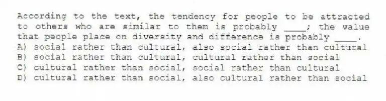 According to the text, the tendency for people to be attracted to others who are similar to them is probably ____; the value that people place on diversity and difference is probably ____.
A) social rather than cultural, also social rather than cultural
B) social rather than cultural, cultural rather than social
C) cultural rather than social, social rather than cultural
D) cultural rather than social, also cultural rather than social