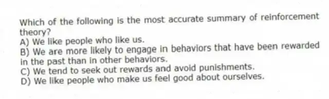 Which of the following is the most accurate summary of reinforcement theory?
A) We like people who like us.
B) We are more likely to engage in behaviors that have been rewarded in the past than in other behaviors.
C) We tend to seek out rewards and avoid punishments.
D) We like people who make us feel good about ourselves.