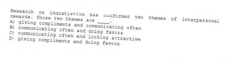 Research on ingratiation has confirmed two themes of interpersonal rewards. Those two themes are ____.
A) giving compliments and communicating often
B) communicating often and doing favors
C) communicating often and looking attractive
D) giving compliments and doing favors