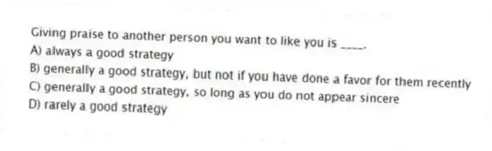 Giving praise to another person you want to like you is ____.
A) always a good strategy
B) generally a good strategy, but not if you have done a favor for them recently
C) generally a good strategy, so long as you do not appear sincere
D) rarely a good strategy