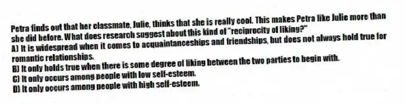 Petra finds out that her classmate, Julie, thinks that she is really cool. This makes Petra like Julie more than she did before. What does research suggest about this kind of "reciprocity of liking?"
A) It is widespread when it comes to acquaintanceships and friendships, but does not always hold true for romantic relationships.
B) It only holds true when there is some degree of liking between the two parties to begin with.
C) It only occurs among people with low self-esteem.
D) It only occurs among people with high self-esteem.