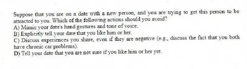 Suppose that you are on a date with a new person, and you are trying to get this person to be attracted to you. Which of the following actions should you avoid?
A) Mimic your date's hand gestures and tone of voice.
B) Explicitly tell your date that you like him or her.
C) Discuss experiences you share, even if they are negative (e.g., discuss the fact that you both have chronic car problems).
D) Tell your date that you are not sure if you like him or her yet.