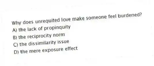 Why does unrequited love make someone feel burdened?
A) the lack of propinquity
B) the reciprocity norm
C) the dissimilarity issue
D) the mere exposure effect