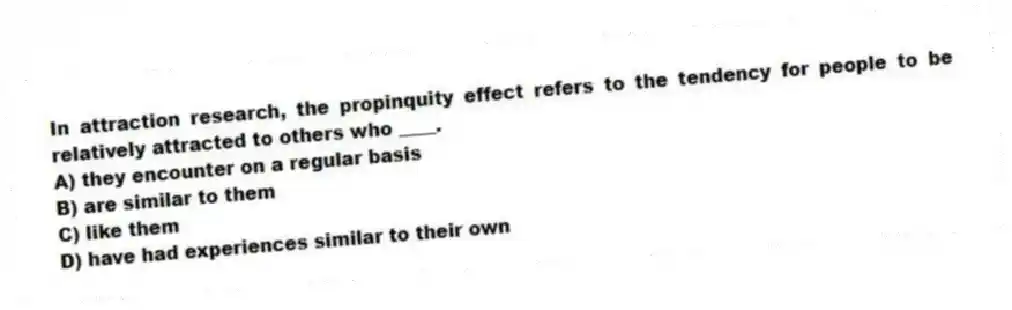 In attraction research, the propinquity effect refers to the tendency for people to be relatively attracted to others who ____.
A) they encounter on a regular basis
B) are similar to them
C) like them
D) have had experiences similar to their own