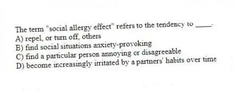 The term "social allergy effect" refers to the tendency to ____.
A) repel, or turn off, others
B) find social situations anxiety-provoking
C) find a particular person annoying or disagreeable
D) become increasingly irritated by a partners' habits over time