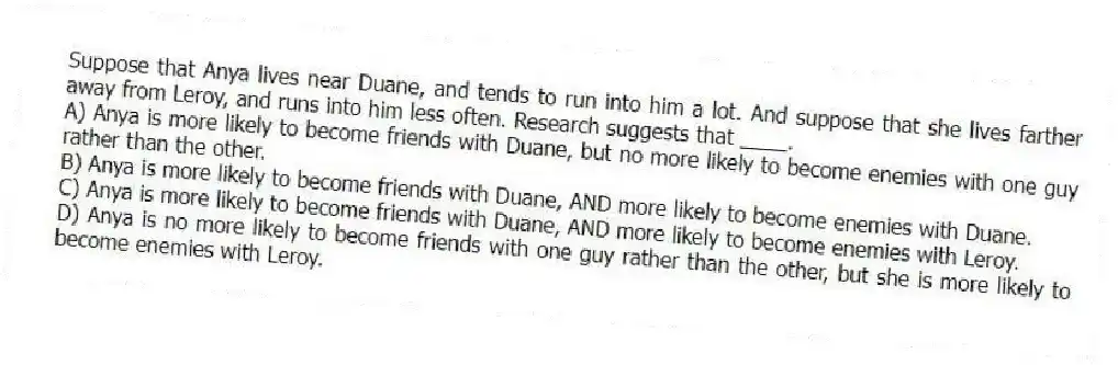 Suppose that Anya lives near Duane, and tends to run into him a lot. And suppose that she lives farther away from Leroy, and runs into him less often. Research suggests that ____.
A) Anya is more likely to become friends with Duane, but no more likely to become enemies with one guy rather than the other.
B) Anya is more likely to become friends with Duane, AND more likely to become enemies with Duane.
C) Anya is more likely to become friends with Duane, AND more likely to become enemies with Leroy.
D) Anya is no more likely to become friends with one guy rather than the other, but she is more likely to become enemies with Leroy.