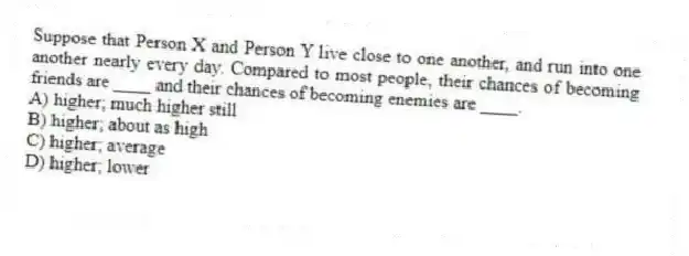 Suppose that Person X and Person Y live close to one another, and run into one another nearly every day. Compared to most people, their chances of becoming friends are ____ and their chances of becoming enemies are ____.
A) higher; much higher still
B) higher; about as high
C) higher; average
D) higher; lower