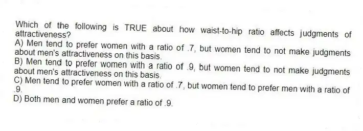 Which of the following is TRUE about how waist-to-hip ratio affects judgments of attractiveness?
A) Men tend to prefer women with a ratio of .7, but women tend to not make judgments about men's attractiveness on this basis.
B) Men tend to prefer women with a ratio of .9, but women tend to not make judgments about men's attractiveness on this basis.
C) Men tend to prefer women with a ratio of .7, but women tend to prefer men with a ratio of .9.
D) Both men and women prefer a ratio of .9.