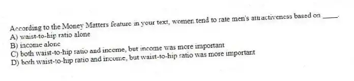 According to the Money Matters feature in your text, women tend to rate men's attractiveness based on ____.
A) waist-to-hip ratio alone
B) income alone
C) both waist-to-hip ratio and income, but income was more important
D) both waist-to-hip ratio and income, but waist-to-hip ratio was more important