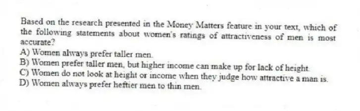 Based on the research presented in the Money Matters feature in your text, which of the following statements about women's ratings of attractiveness of men is most accurate?
A) Women always prefer taller men.
B) Women prefer taller men, but higher income can make up for lack of height.
C) Women do not look at height or income when they judge how attractive a man is.
D) Women always prefer heftier men to thin men.