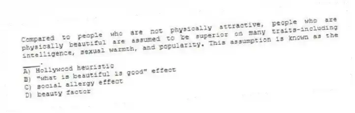 Compared to people who are not physically attractive, people who are physically beautiful are assumed to be superior on many traits-including intelligence, sexual warmth, and popularity. This assumption is known as the ____.
A) Hollywood heuristic
B) "what is beautiful is good" effect
C) social allergy effect
D) beauty factor