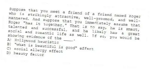 Suppose that you meet a friend of a friend named Roger who is strikingly attractive, well-groomed, and well-mannered. And suppose that you immediately assume that Roger "has it together." That is to say, he is smart, talented and successful, and he likely has a great social and romantic life as well. If so, you would be showing evidence of the ____.
A) Hollywood heuristic
B) "what is beautiful is good" effect
C) social allergy effect
D) beauty factor