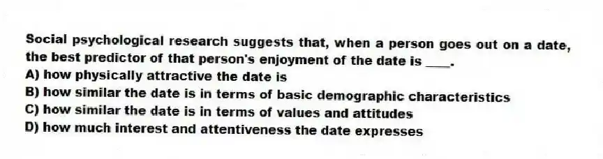 Social psychological research suggests that, when a person goes out on a date, the best predictor of that person's enjoyment of the date is ____.
A) how physically attractive the date is
B) how similar the date is in terms of basic demographic characteristics
C) how similar the date is in terms of values and attitudes
D) how much interest and attentiveness the date expresses